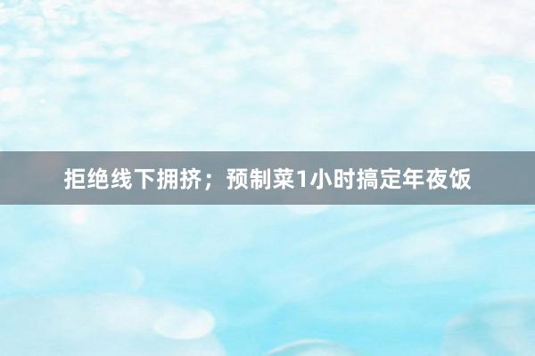 拒绝线下拥挤；预制菜1小时搞定年夜饭