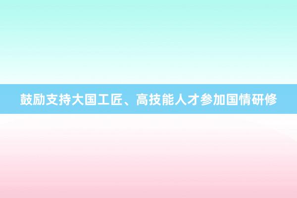 鼓励支持大国工匠、高技能人才参加国情研修