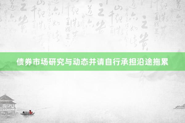 债券市场研究与动态并请自行承担沿途拖累