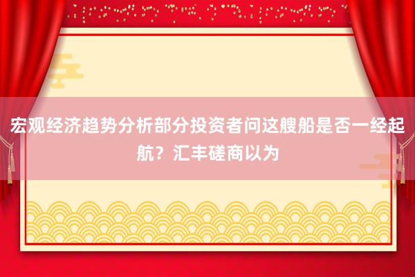 宏观经济趋势分析部分投资者问这艘船是否一经起航？汇丰磋商以为