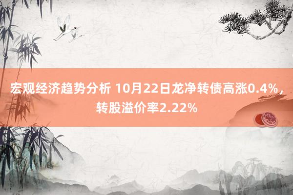 宏观经济趋势分析 10月22日龙净转债高涨0.4%，转股溢价率2.22%