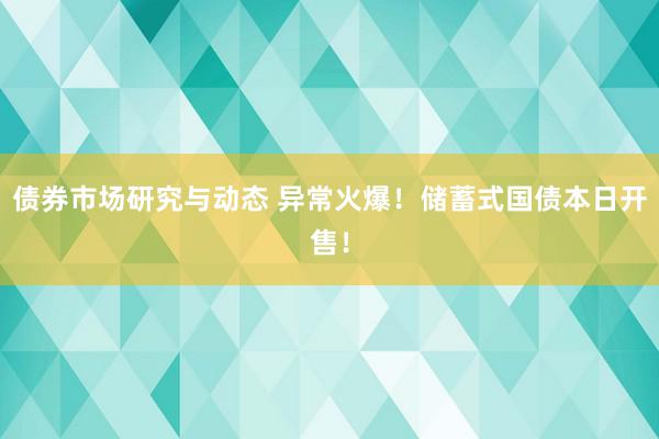 债券市场研究与动态 异常火爆！储蓄式国债本日开售！