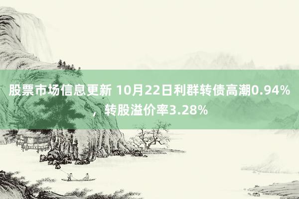 股票市场信息更新 10月22日利群转债高潮0.94%，转股溢价率3.28%