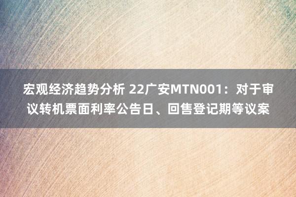 宏观经济趋势分析 22广安MTN001：对于审议转机票面利率公告日、回售登记期等议案