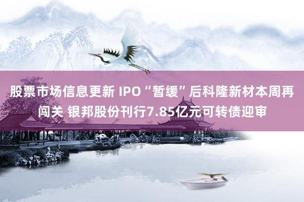 股票市场信息更新 IPO“暂缓”后科隆新材本周再闯关 银邦股份刊行7.85亿元可转债迎审