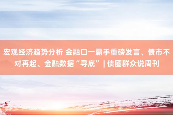 宏观经济趋势分析 金融口一霸手重磅发言、债市不对再起、金融数据“寻底” | 债圈群众说周刊