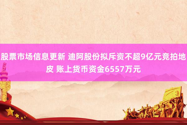 股票市场信息更新 迪阿股份拟斥资不超9亿元竞拍地皮 账上货币资金6557万元