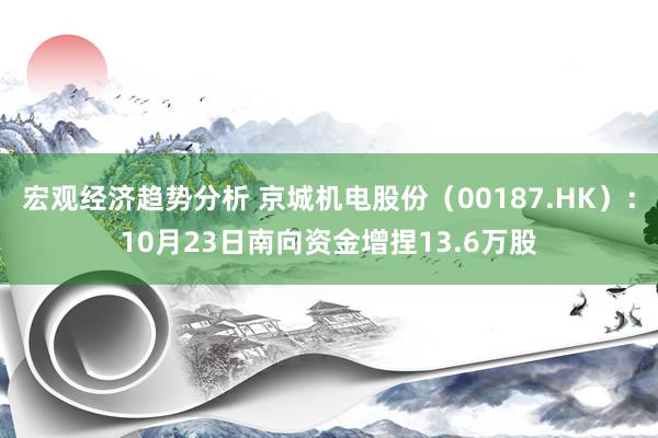 宏观经济趋势分析 京城机电股份（00187.HK）：10月23日南向资金增捏13.6万股