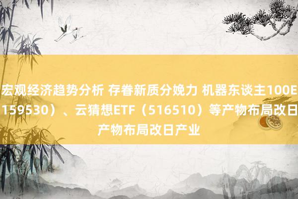 宏观经济趋势分析 存眷新质分娩力 机器东谈主100ETF（159530）、云猜想ETF（516510）等产物布局改日产业