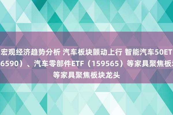 宏观经济趋势分析 汽车板块颤动上行 智能汽车50ETF（516590）、汽车零部件ETF（159565）等家具聚焦板块龙头