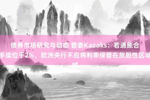 债券市场研究与动态 管委Kazaks：若通胀合手续位于2%，欧洲央行不应将利率保管在放胆性区域