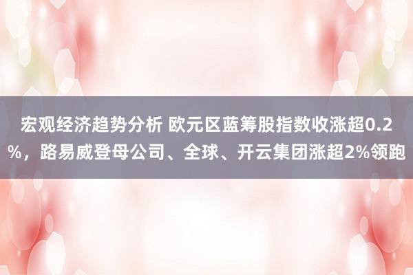 宏观经济趋势分析 欧元区蓝筹股指数收涨超0.2%，路易威登母公司、全球、开云集团涨超2%领跑