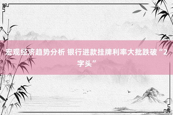 宏观经济趋势分析 银行进款挂牌利率大批跌破“2字头”