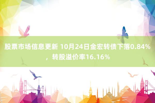 股票市场信息更新 10月24日金宏转债下落0.84%，转股溢价率16.16%