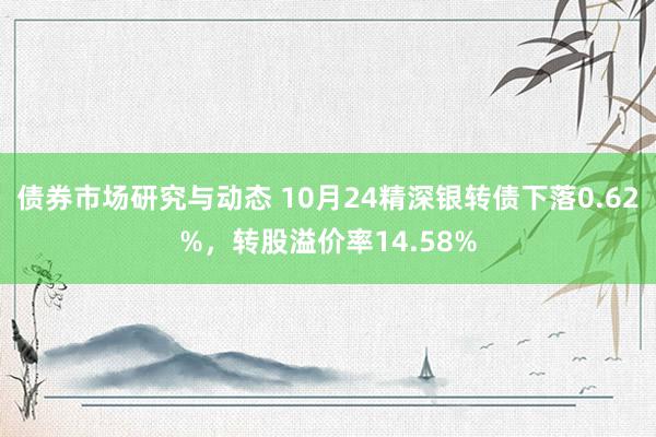 债券市场研究与动态 10月24精深银转债下落0.62%，转股溢价率14.58%