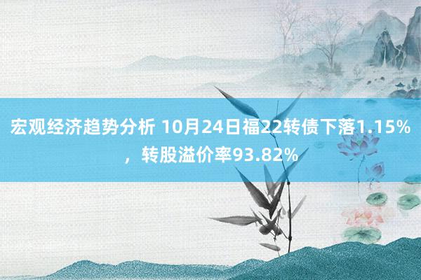 宏观经济趋势分析 10月24日福22转债下落1.15%，转股溢价率93.82%