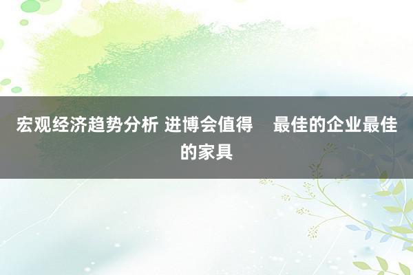 宏观经济趋势分析 进博会值得    最佳的企业最佳的家具