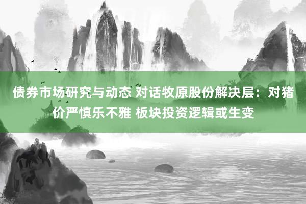 债券市场研究与动态 对话牧原股份解决层：对猪价严慎乐不雅 板块投资逻辑或生变