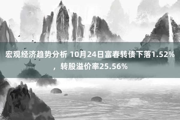 宏观经济趋势分析 10月24日富春转债下落1.52%，转股溢价率25.56%