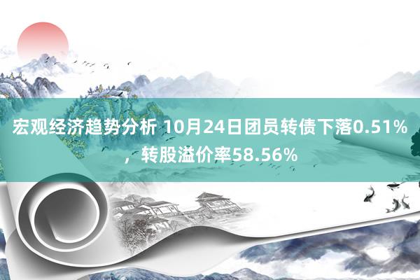 宏观经济趋势分析 10月24日团员转债下落0.51%，转股溢价率58.56%