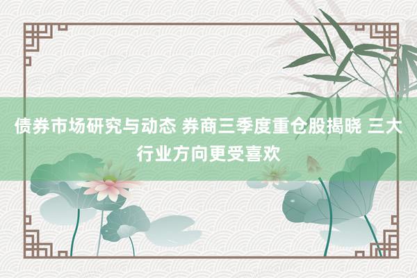 债券市场研究与动态 券商三季度重仓股揭晓 三大行业方向更受喜欢