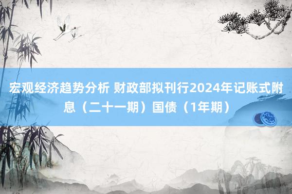 宏观经济趋势分析 财政部拟刊行2024年记账式附息（二十一期）国债（1年期）