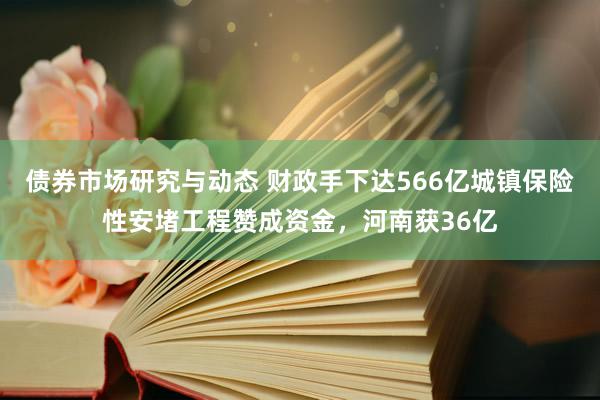 债券市场研究与动态 财政手下达566亿城镇保险性安堵工程赞成资金，河南获36亿