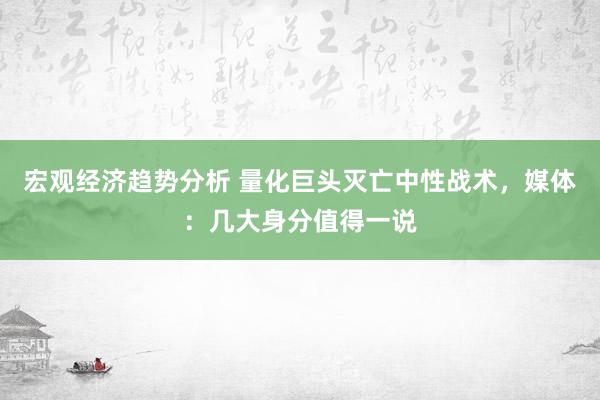 宏观经济趋势分析 量化巨头灭亡中性战术，媒体：几大身分值得一说