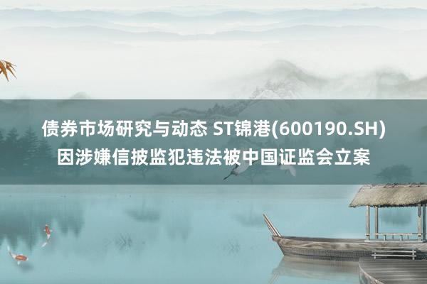 债券市场研究与动态 ST锦港(600190.SH)因涉嫌信披监犯违法被中国证监会立案