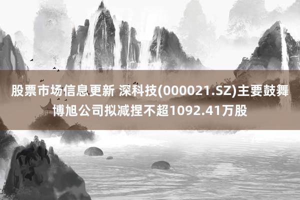 股票市场信息更新 深科技(000021.SZ)主要鼓舞博旭公司拟减捏不超1092.41万股