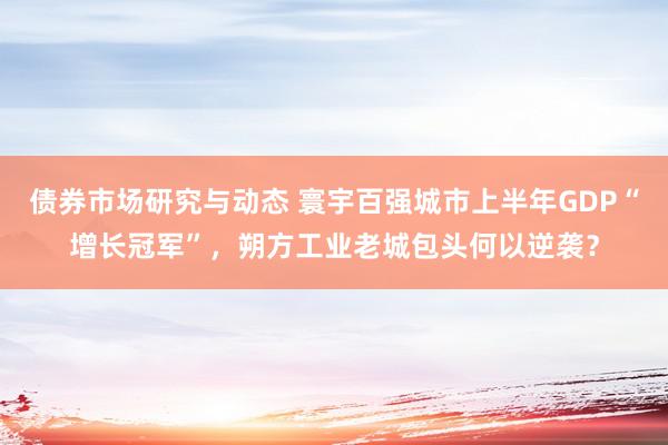 债券市场研究与动态 寰宇百强城市上半年GDP“增长冠军”，朔方工业老城包头何以逆袭？