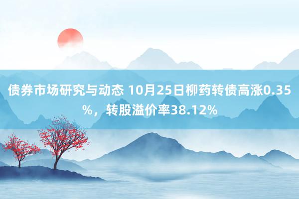 债券市场研究与动态 10月25日柳药转债高涨0.35%，转股溢价率38.12%