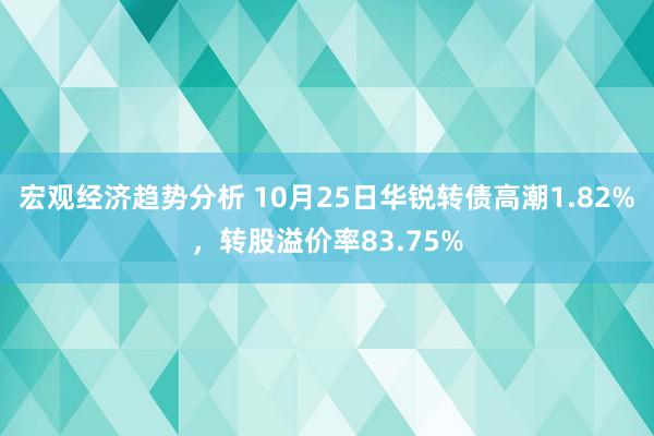 宏观经济趋势分析 10月25日华锐转债高潮1.82%，转股溢价率83.75%