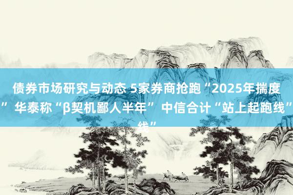 债券市场研究与动态 5家券商抢跑“2025年揣度” 华泰称“β契机鄙人半年” 中信合计“站上起跑线”