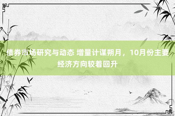 债券市场研究与动态 增量计谋朔月，10月份主要经济方向较着回升