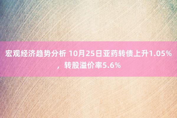 宏观经济趋势分析 10月25日亚药转债上升1.05%，转股溢价率5.6%