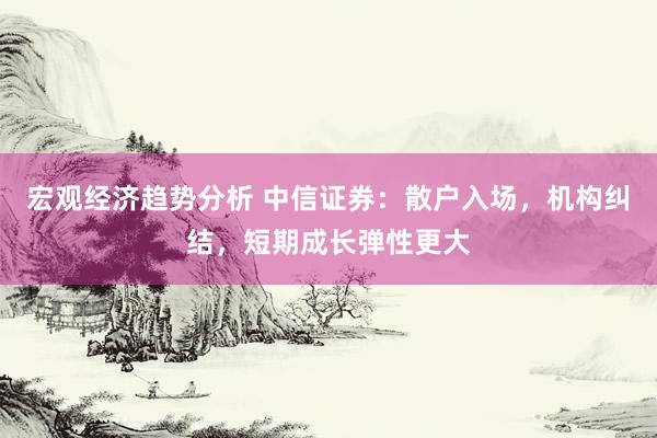 宏观经济趋势分析 中信证券：散户入场，机构纠结，短期成长弹性更大