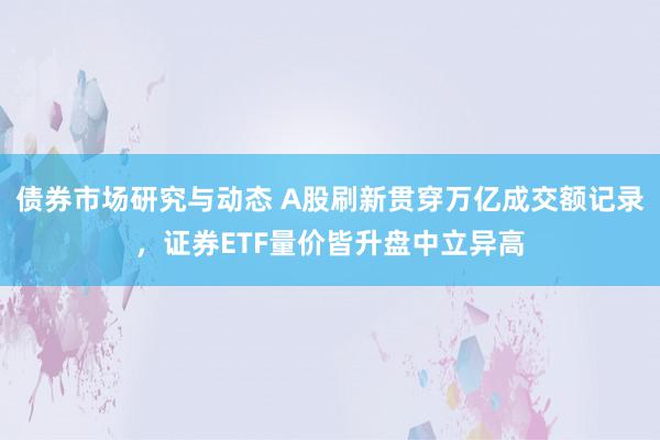 债券市场研究与动态 A股刷新贯穿万亿成交额记录，证券ETF量价皆升盘中立异高