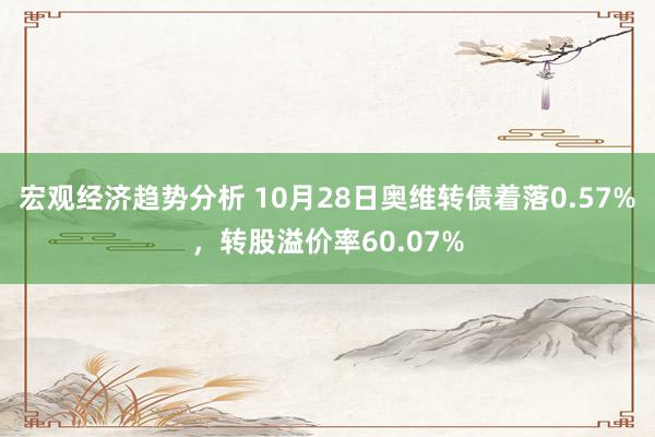 宏观经济趋势分析 10月28日奥维转债着落0.57%，转股溢价率60.07%