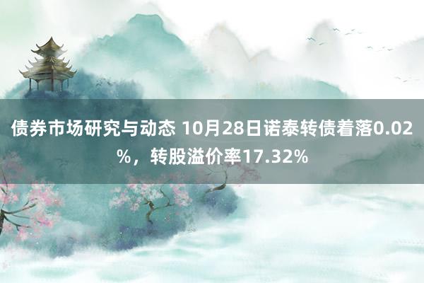 债券市场研究与动态 10月28日诺泰转债着落0.02%，转股溢价率17.32%