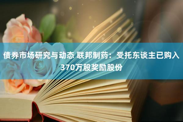 债券市场研究与动态 联邦制药：受托东谈主已购入370万股奖励股份