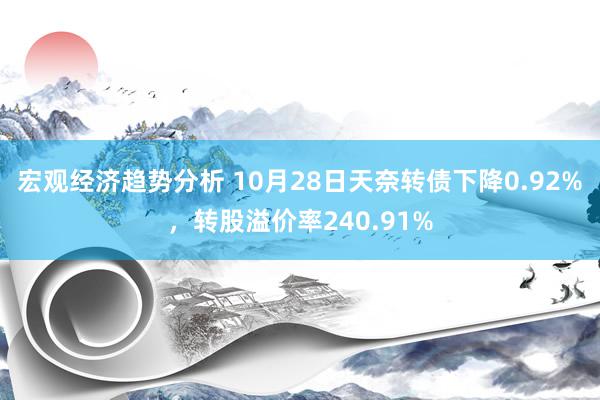 宏观经济趋势分析 10月28日天奈转债下降0.92%，转股溢价率240.91%