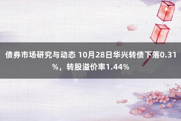 债券市场研究与动态 10月28日华兴转债下落0.31%，转股溢价率1.44%