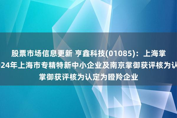 股票市场信息更新 亨鑫科技(01085)：上海掌御获认定为2024年上海市专精特新中小企业及南京掌御获评核为认定为瞪羚企业