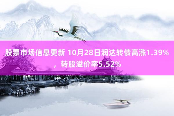 股票市场信息更新 10月28日润达转债高涨1.39%，转股溢价率5.52%