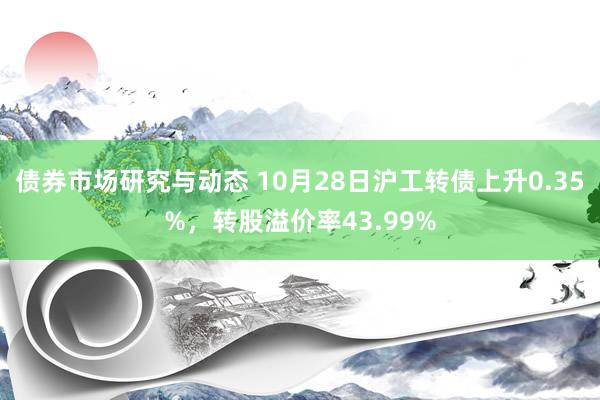 债券市场研究与动态 10月28日沪工转债上升0.35%，转股溢价率43.99%