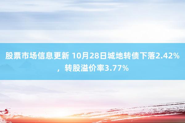 股票市场信息更新 10月28日城地转债下落2.42%，转股溢价率3.77%