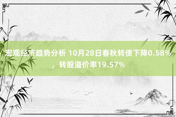 宏观经济趋势分析 10月28日春秋转债下降0.58%，转股溢价率19.57%