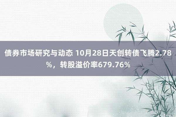 债券市场研究与动态 10月28日天创转债飞腾2.78%，转股溢价率679.76%