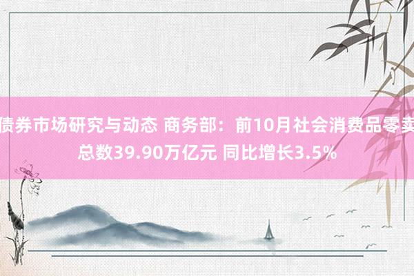 债券市场研究与动态 商务部：前10月社会消费品零卖总数39.90万亿元 同比增长3.5%